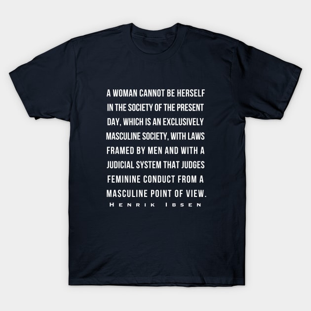 Henrik Ibsen quote: A woman cannot be herself in the society of the present day, which is an exclusively masculine society, with laws framed by men and with judicial system that judges feminine conduct from a masculine point of view. T-Shirt by artbleed